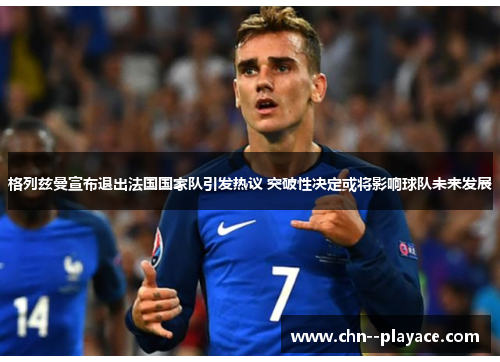 格列兹曼宣布退出法国国家队引发热议 突破性决定或将影响球队未来发展